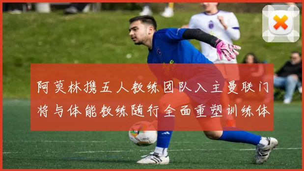 阿莫林携五人教练团队入主曼联门将与体能教练随行全面重塑训练体系